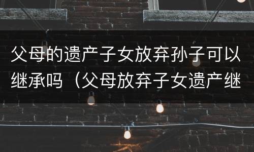 父母的遗产子女放弃孙子可以继承吗（父母放弃子女遗产继承权需要什么手续）