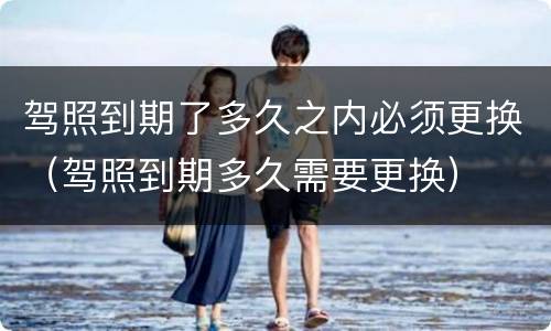 驾照到期了多久之内必须更换（驾照到期多久需要更换）