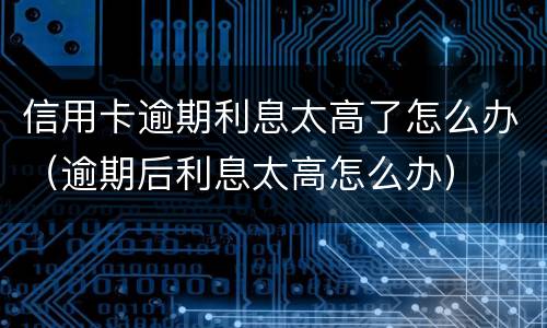 信用卡逾期利息太高了怎么办（逾期后利息太高怎么办）