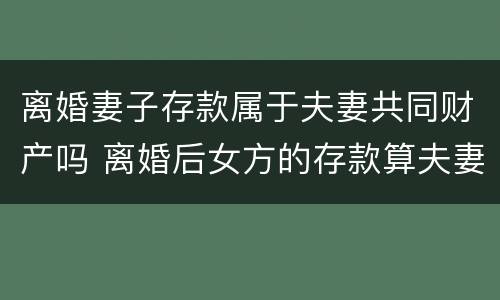 离婚妻子存款属于夫妻共同财产吗 离婚后女方的存款算夫妻共有财产吗?