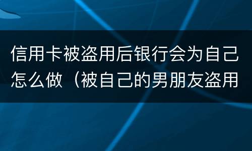 信用卡被盗用后银行会为自己怎么做（被自己的男朋友盗用信用卡怎么办）