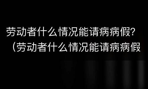 劳动者什么情况能请病病假？（劳动者什么情况能请病病假呢）