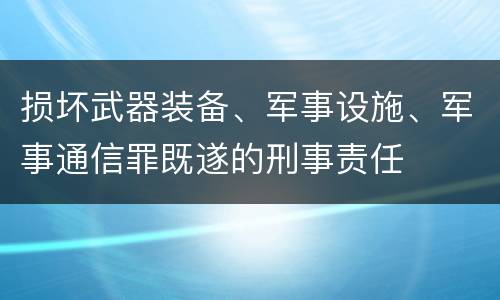 损坏武器装备、军事设施、军事通信罪既遂的刑事责任