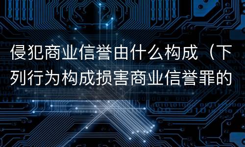 侵犯商业信誉由什么构成（下列行为构成损害商业信誉罪的是）