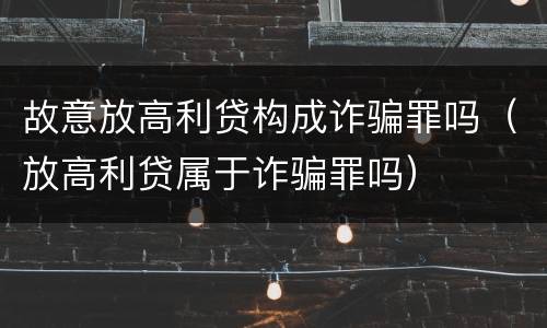 故意放高利贷构成诈骗罪吗（放高利贷属于诈骗罪吗）