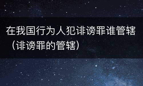 在我国行为人犯诽谤罪谁管辖（诽谤罪的管辖）
