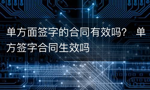 单方面签字的合同有效吗？ 单方签字合同生效吗