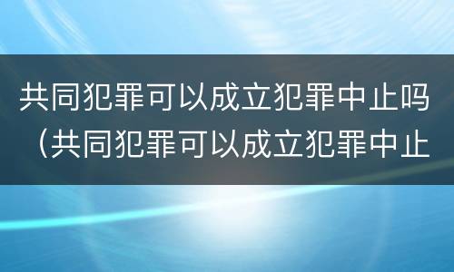 共同犯罪可以成立犯罪中止吗（共同犯罪可以成立犯罪中止吗对吗）