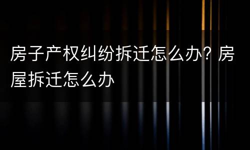 房子产权纠纷拆迁怎么办? 房屋拆迁怎么办