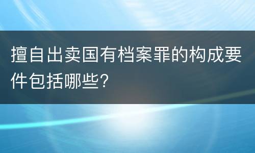 擅自出卖国有档案罪的构成要件包括哪些?