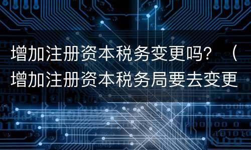 增加注册资本税务变更吗？（增加注册资本税务局要去变更吗）