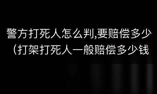 警方打死人怎么判,要赔偿多少（打架打死人一般赔偿多少钱）