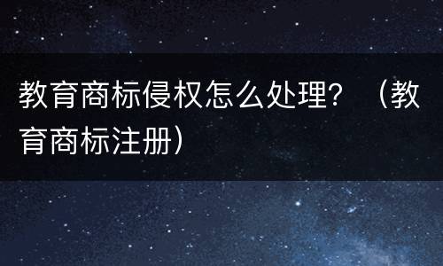 教育商标侵权怎么处理？（教育商标注册）