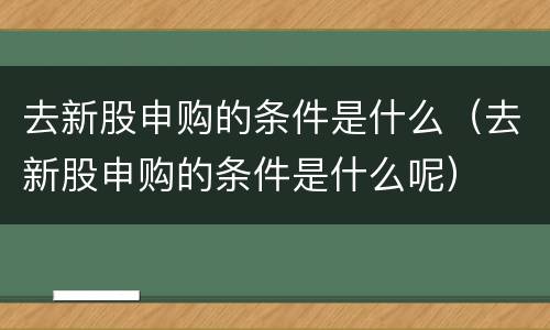 去新股申购的条件是什么（去新股申购的条件是什么呢）
