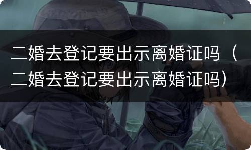 二婚去登记要出示离婚证吗（二婚去登记要出示离婚证吗）