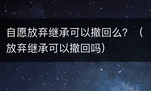 自愿放弃继承可以撤回么？（放弃继承可以撤回吗）