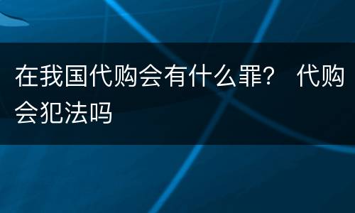 在我国代购会有什么罪？ 代购会犯法吗