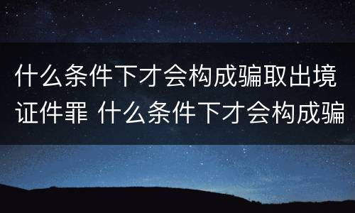 什么条件下才会构成骗取出境证件罪 什么条件下才会构成骗取出境证件罪呢