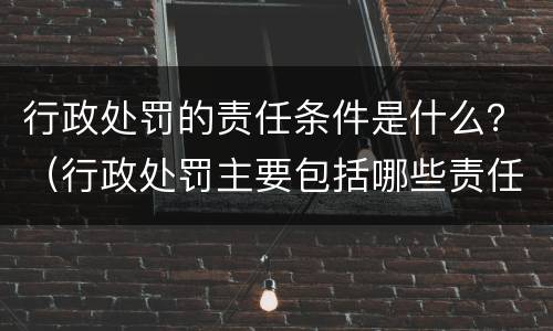 行政处罚的责任条件是什么？（行政处罚主要包括哪些责任）