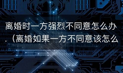 离婚时一方强烈不同意怎么办.（离婚如果一方不同意该怎么办）