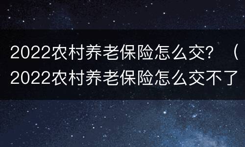 2022农村养老保险怎么交？（2022农村养老保险怎么交不了）