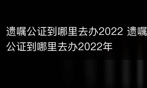 遗嘱公证到哪里去办2022 遗嘱公证到哪里去办2022年