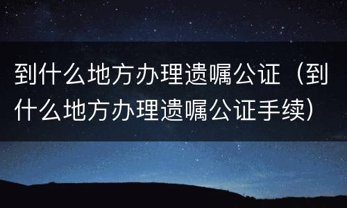 到什么地方办理遗嘱公证（到什么地方办理遗嘱公证手续）