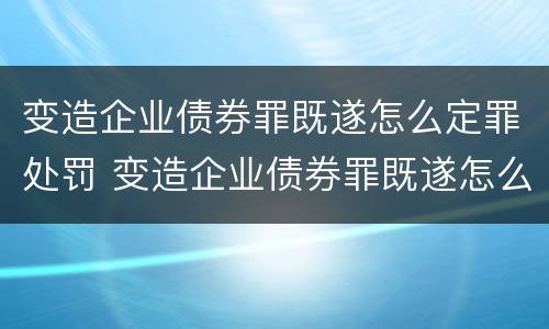 变造企业债券罪既遂怎么定罪处罚 变造企业债券罪既遂怎么定罪处罚案例