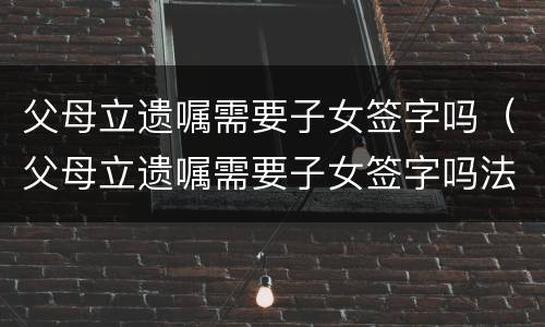 父母立遗嘱需要子女签字吗（父母立遗嘱需要子女签字吗法律）