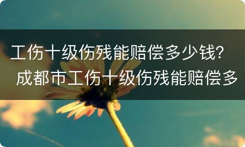工伤十级伤残能赔偿多少钱？ 成都市工伤十级伤残能赔偿多少钱