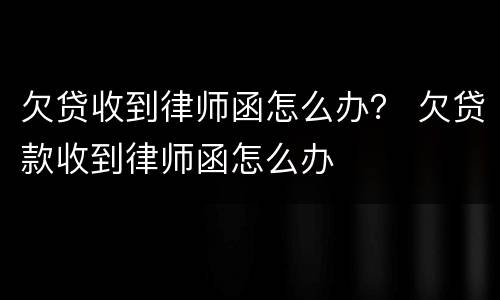 欠贷收到律师函怎么办？ 欠贷款收到律师函怎么办