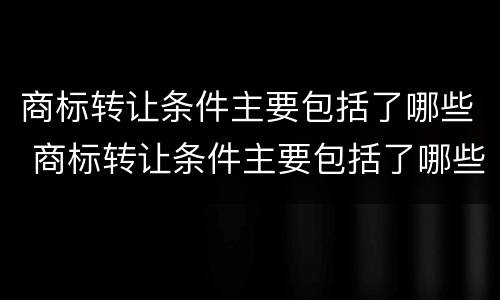 商标转让条件主要包括了哪些 商标转让条件主要包括了哪些内容