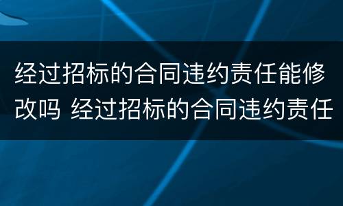 经过招标的合同违约责任能修改吗 经过招标的合同违约责任能修改吗为什么