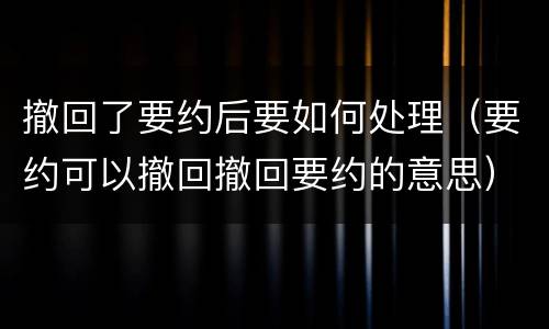 撤回了要约后要如何处理（要约可以撤回撤回要约的意思）