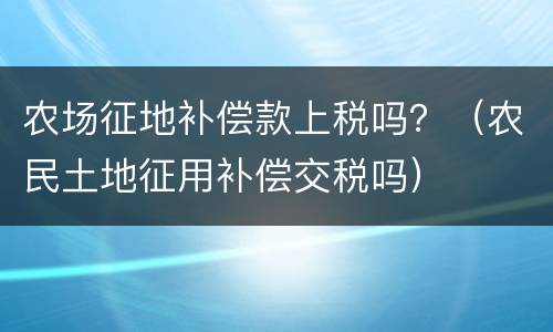 农场征地补偿款上税吗？（农民土地征用补偿交税吗）