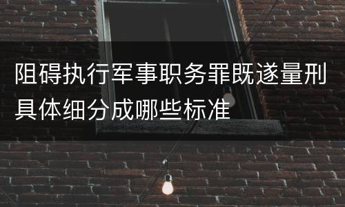 阻碍执行军事职务罪既遂量刑具体细分成哪些标准