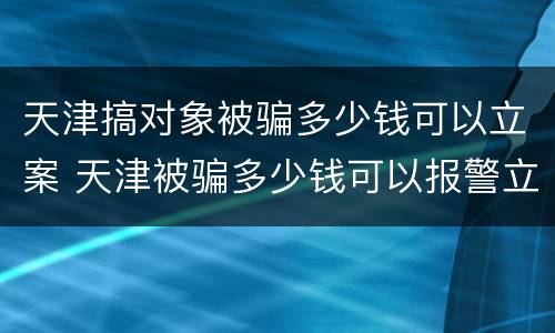 天津搞对象被骗多少钱可以立案 天津被骗多少钱可以报警立案