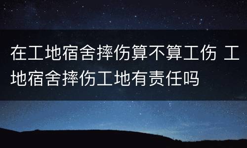 在工地宿舍摔伤算不算工伤 工地宿舍摔伤工地有责任吗