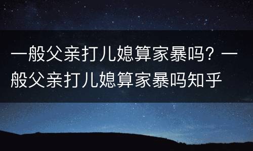 一般父亲打儿媳算家暴吗? 一般父亲打儿媳算家暴吗知乎