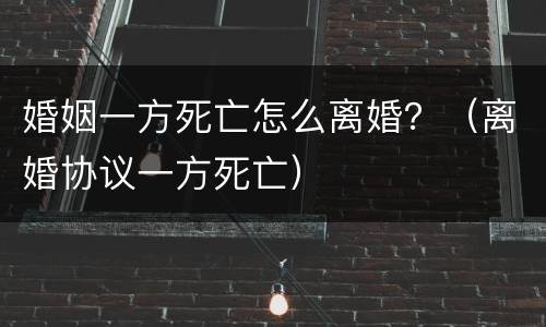 婚姻一方死亡怎么离婚？（离婚协议一方死亡）