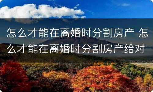 怎么才能在离婚时分割房产 怎么才能在离婚时分割房产给对方