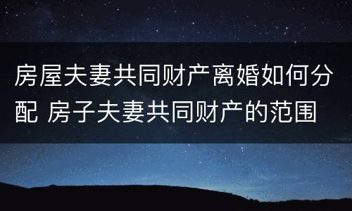 房屋夫妻共同财产离婚如何分配 房子夫妻共同财产的范围