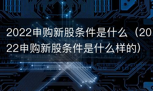 2022申购新股条件是什么（2022申购新股条件是什么样的）