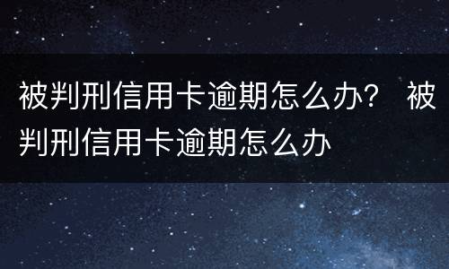 被判刑信用卡逾期怎么办？ 被判刑信用卡逾期怎么办