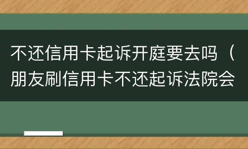 不还信用卡起诉开庭要去吗（朋友刷信用卡不还起诉法院会立案吗?）