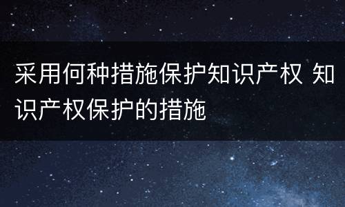 采用何种措施保护知识产权 知识产权保护的措施