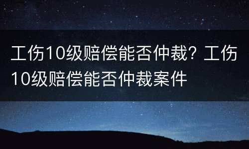 工伤10级赔偿能否仲裁? 工伤10级赔偿能否仲裁案件
