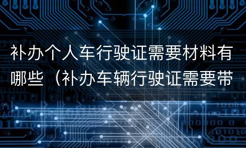 补办个人车行驶证需要材料有哪些（补办车辆行驶证需要带什么资料）