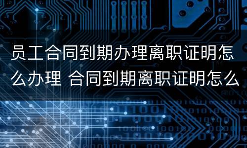 员工合同到期办理离职证明怎么办理 合同到期离职证明怎么开