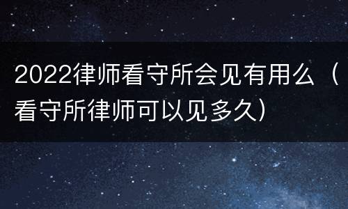 2022律师看守所会见有用么（看守所律师可以见多久）